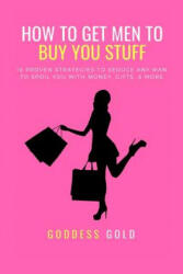 How to Get Men to Buy You Stuff: 16 Proven Strategies to Seduce Any Man to Spoil You with Money, Gifts, and More - Goddess Gold (ISBN: 9781793950956)