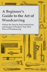 A Beginner's Guide to the Art of Woodcarving - Follow the Step by Step Instructions and Images to Produce Your First Piece of Woodcarving - Anon (ISBN: 9781473319509)