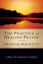 The Practice of Healing Prayer: A How-To Guide for Catholics - Francis Macnutt (ISBN: 9781593251406)