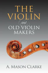 The Violin and Old Violin Makers: A Historical & Biographical Account of the Violin - A Mason Clarke (ISBN: 9781633910898)