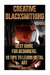 Creative Blacksmithing Best Guide For Beginners. 18 Tips To Learn Metal Art: (Blacksmith, How To Blacksmith, How To Blacksmithing, Metal Work, Knife M - David Black (ISBN: 9781522937388)