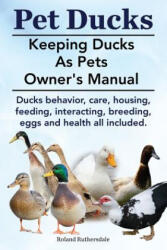 Pet Ducks. Keeping Ducks as Pets Owner's Manual. Ducks Behavior, Care, Housing, Feeding, Interacting, Breeding, Eggs and Health All Included. - Roland Ruthersdale (ISBN: 9781910410400)